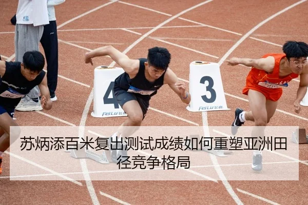 苏炳添百米复出测试成绩如何重塑亚洲田径竞争格局