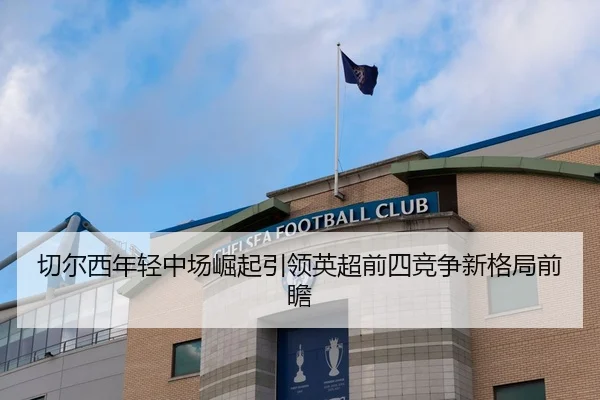 切尔西年轻中场崛起引领英超前四竞争新格局前瞻